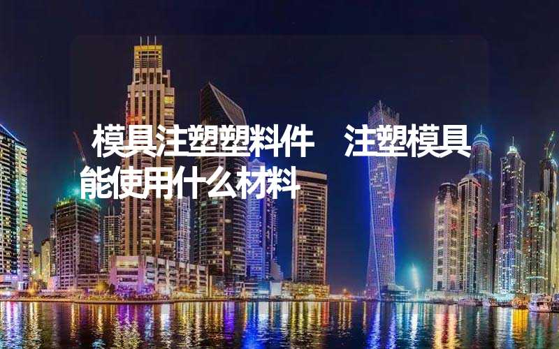 模具注塑塑料件 注塑模具能使用什么材料